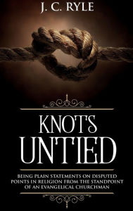 Title: Knots Untied: Being Plain Statements on Disputed Points in Religion from the Standpoint of an Evangelical Churchman (Annotated), Author: J C Ryle