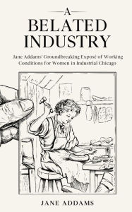 Title: A Belated Industry: Jane Addams' Groundbreaking Exposé of Working Conditions for Women in Industrial Chicago (Annotated), Author: Jane Addams