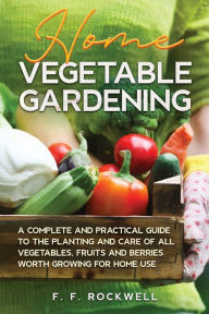 Title: Home Vegetable Gardening: A Complete and Practical Guide to the Planting and Care of all Vegetables, Fruits and Berries Worth Growing for Home Use, Author: F F Rockwell