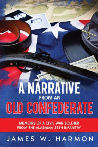 Title: A Narrative from an Old Confederate: Memoirs of a Civil War Soldier from the Alabama 35th Infantry, Author: James W Harmon