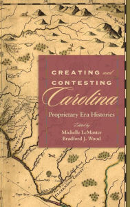 Title: Creating and Contesting Carolina: Proprietary Era Histories, Author: Michelle LeMaster