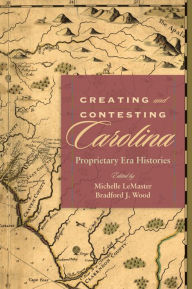 Title: Creating and Contesting Carolina: Proprietary Era Histories, Author: Michelle LeMaster