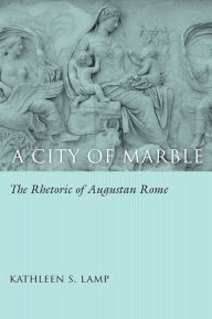Title: A City of Marble: The Rhetoric of Augustan Rome, Author: Kathleen S. Lamp