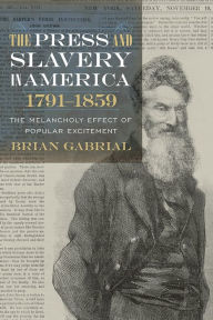 Title: The Press and Slavery in America, 1791-1859: The Melancholy Effect of Popular Excitement, Author: Brian Gabrial