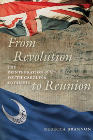 Title: From Revolution to Reunion: The Reintegration of the South Carolina Loyalists, Author: Rebecca Brannon