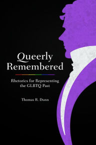 Title: Queerly Remembered: Rhetorics for Representing the GLBTQ Past, Author: Thomas R. Dunn