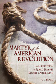 Title: Martyr of the American Revolution: The Execution of Isaac Hayne, South Carolinian, Author: C. L. Bragg