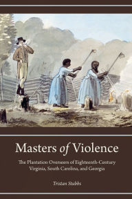 Title: Masters of Violence: The Plantation Overseers of Eighteenth-Century Virginia, South Carolina, and Georgia, Author: Tristan Stubbs