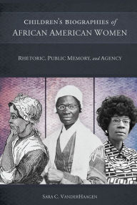 Title: Children's Biographies of African American Women: Rhetoric, Public Memory, and Agency, Author: Sara C. VanderHaagen