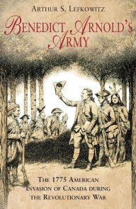 Title: Benedict Arnold's Army: The 1775 American Invasion of Canada During the Revolutionary War, Author: Arthur S. Lefkowitz