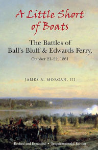 Title: A Little Short of Boats: The Battles of Ball's Bluff & Edwards Ferry, October 21-22, 1861, Author: James A. Morgan III