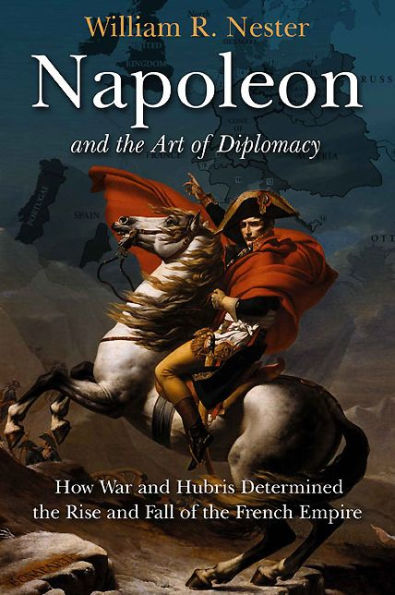 Napoleon and the Art of Diplomacy: How War and Hubris Determined the Rise and Fall of the French Empire