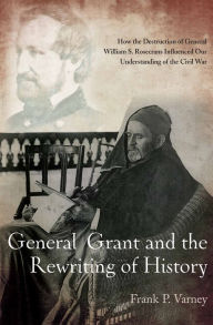 Title: General Grant and the Rewriting of History: How the Destruction of General William S. Rosecrans Influenced Our Understanding of the Civil War, Author: Frank P. Varney
