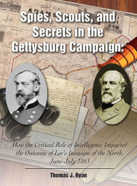 Title: Spies, Scouts, and Secrets in the Gettysburg Campaign: How the Critical Role of Intelligence Impacted the Outcome of Lee's Invasion of the North, June-July 1863, Author: Thomas J. Ryan