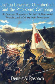 Title: Joshua Lawrence Chamberlain and the Petersburg Campaign: His Supposed Charge from Fort Hell, his Near-Mortal Wounding, and a Civil War Myth Reconsidered, Author: Dennis Rasbach