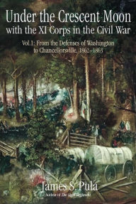 Title: Under the Crescent Moon with the XI Corps in the Civil War, Volume 1: From the Defenses of Washington to Chancellorsville, 1862-1863, Author: James Pula