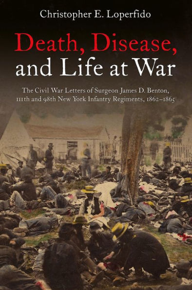 Death, Disease, and Life at War: The Civil War Letters of Surgeon James D. Benton, 111th 98th New York Infantry Regiments, 1862-1865