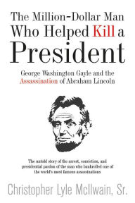 Title: The Million-Dollar Man Who Helped Kill a President: George Washington Gayle and the Assassination of Abraham Lincoln, Author: Christopher McIlwain