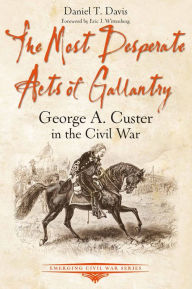 Title: The Most Desperate Acts of Gallantry: George A. Custer in the Civil War, Author: Daniel T. Davis