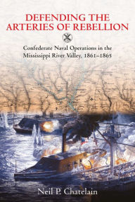 Title: Defending the Arteries of Rebellion: Confederate Naval Operations in the Mississippi River Valley, 1861-1865, Author: Neil P. Chatelain