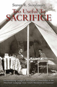 Title: Too Useful to Sacrifice: Reconsidering George B. McClellan's Generalship in the Maryland Campaign from South Mountain to Antietam, Author: Steven R. Stotelmyer
