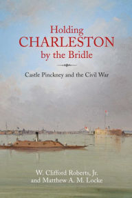 Title: Holding Charleston by the Bridle: Castle Pinckney and the Civil War, Author: W. Clifford Roberts Jr.
