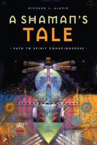 Title: A Shaman's Tale: Path to Spirit Consciousness, Author: Richard L Alaniz