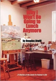 Title: Why I Won't Be Going To Lunch Anymore: 21 Stories of the Santa Fe Painter's Life, Author: Douglas Atwill