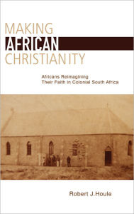 Title: Making African Christianity: Africans Reimagining Their Faith in Colonial South Africa, Author: Robert J. Houle