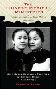 Title: The Chinese Medical Ministries of Kang Cheng and Shi Meiyu, 1872-1937: On a Cross-Cultural Frontier of Gender, Race, and Nation, Author: Connie A. Shemo