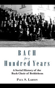 Title: Bach for a Hundred Years: A Social History of the Bach Choir of Bethlehem, Author: Paul S. Larson