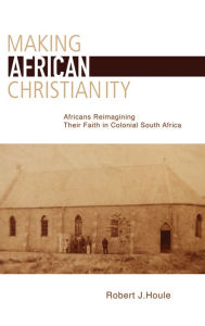 Title: Making African Christianity: Africans Reimagining Their Faith in Colonial South Africa, Author: Robert J. Houle