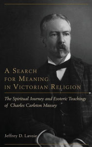Title: A Search for Meaning in Victorian Religion: The Spiritual Journey and Esoteric Teachings of Charles Carleton Massey, Author: Jeffrey D. Lavoie