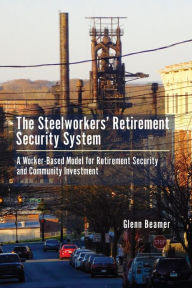 Title: The Steelworkers' Retirement Security System: A Worker-based Model for Community Investment, Author: Glenn Beamer