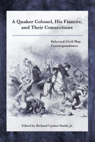 Title: A Quaker Colonel, His Fiancée, and Their Connections: Selected Civil War Correspondence, Author: Richard Upsher Smith