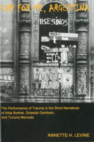 Title: Cry For Me, Argentina: The Performance of Trauma in the Short Narratives of Aida Bortnik, Griselda Gambaro, and Tununa Mercado, Author: Annette H. Levine