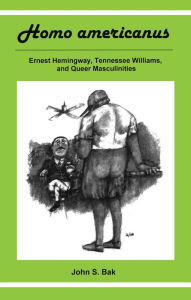 Title: Homo Americanus: ERNEST HEMINGWAY, TENNESSEE WILLIAMS, AND QUEER MASCULINITIES, Author: John S. Bak