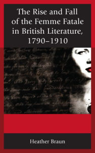 Title: The Rise and Fall of the Femme Fatale in British Literature, 1790-1910, Author: Heather L. Braun