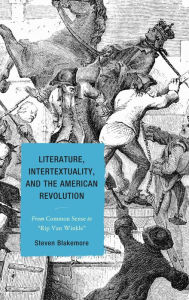 Title: Literature, Intertextuality, and the American Revolution: From Common Sense to Rip Van Winkle, Author: Steven Blakemore