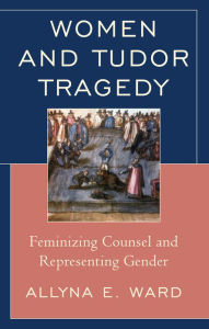 Title: Women and Tudor Tragedy: Feminizing Counsel and Representing Gender, Author: Allyna E. Ward