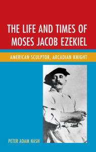 Title: The Life and Times of Moses Jacob Ezekiel: American Sculptor, Arcadian Knight, Author: Peter Adam Nash