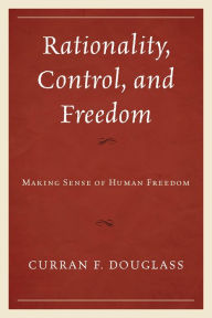 Title: Rationality, Control, and Freedom: Making Sense of Human Freedom, Author: Curran F. Douglass