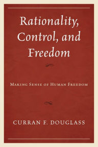 Title: Rationality, Control, and Freedom: Making Sense of Human Freedom, Author: Curran F. Douglass