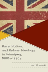 Title: Race, Nation, and Reform Ideology in Winnipeg, 1880s-1920s, Author: Kurt Korneski
