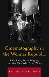 Title: Cinematography in the Weimar Republic: Lola Lola, Dirty Singles, and the Men Who Shot Them, Author: Paul Matthew St. Pierre