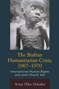 Title: The Biafran Humanitarian Crisis, 1967-1970: International Human Rights and Joint Church Aid, Author: Arua Oko Omaka