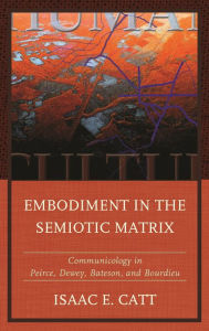 Title: Embodiment in the Semiotic Matrix: Communicology in Peirce, Dewey, Bateson, and Bourdieu, Author: Isaac E. Catt