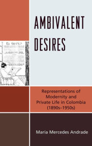 Title: Ambivalent Desires: Representations of Modernity and Private Life in Colombia (1890s-1950s), Author: María Mercedes Andrade