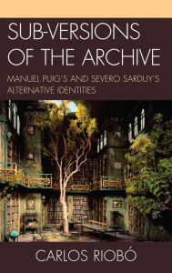 Title: Sub-versions of the Archive: Manuel Puig's and Severo Sarduy's Alternative Identities, Author: Carlos Riobó