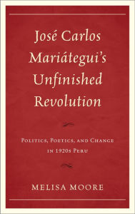 Title: José Carlos Mariátegui's Unfinished Revolution: Politics, Poetics, and Change in 1920s Peru, Author: Melisa Moore